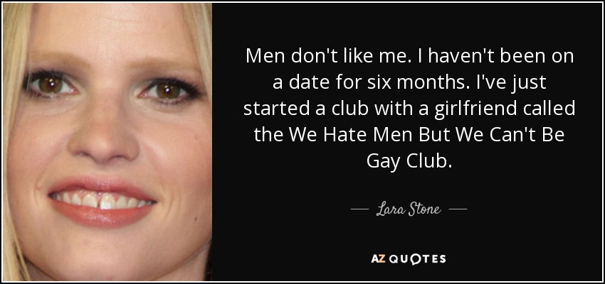 Men don't like me. I haven't been on a date for six months. I've just started a club with a girlfriend called the We Hate Men But We Can't Be Gay Club. - Lara Stone