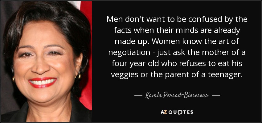Men don't want to be confused by the facts when their minds are already made up. Women know the art of negotiation - just ask the mother of a four-year-old who refuses to eat his veggies or the parent of a teenager. - Kamla Persad-Bissessar