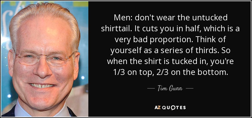 Men: don't wear the untucked shirttail. It cuts you in half, which is a very bad proportion. Think of yourself as a series of thirds. So when the shirt is tucked in, you're 1/3 on top, 2/3 on the bottom. - Tim Gunn