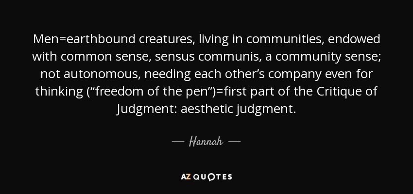 Men=earthbound creatures, living in communities, endowed with common sense, sensus communis, a community sense; not autonomous, needing each other’s company even for thinking (“freedom of the pen”)=first part of the Critique of Judgment: aesthetic judgment. - Hannah