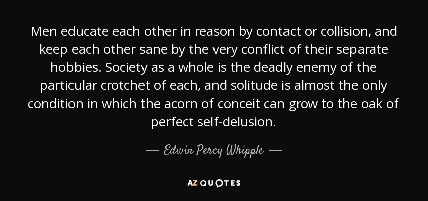 Men educate each other in reason by contact or collision, and keep each other sane by the very conflict of their separate hobbies. Society as a whole is the deadly enemy of the particular crotchet of each, and solitude is almost the only condition in which the acorn of conceit can grow to the oak of perfect self-delusion. - Edwin Percy Whipple