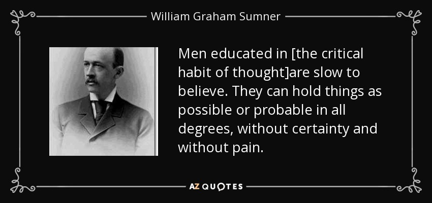Men educated in [the critical habit of thought]are slow to believe. They can hold things as possible or probable in all degrees, without certainty and without pain. - William Graham Sumner