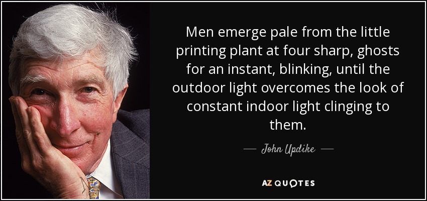 Men emerge pale from the little printing plant at four sharp, ghosts for an instant, blinking, until the outdoor light overcomes the look of constant indoor light clinging to them. - John Updike