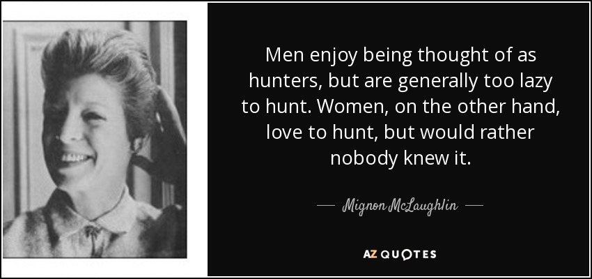 Men enjoy being thought of as hunters, but are generally too lazy to hunt. Women, on the other hand, love to hunt, but would rather nobody knew it. - Mignon McLaughlin