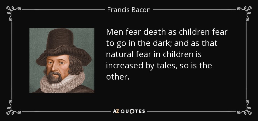 Men fear death as children fear to go in the dark; and as that natural fear in children is increased by tales, so is the other. - Francis Bacon