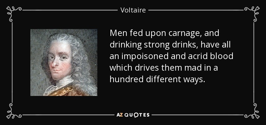 Men fed upon carnage, and drinking strong drinks, have all an impoisoned and acrid blood which drives them mad in a hundred different ways. - Voltaire