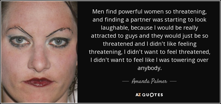 Men find powerful women so threatening, and finding a partner was starting to look laughable, because I would be really attracted to guys and they would just be so threatened and I didn't like feeling threatening, I didn't want to feel threatened, I didn't want to feel like I was towering over anybody. - Amanda Palmer