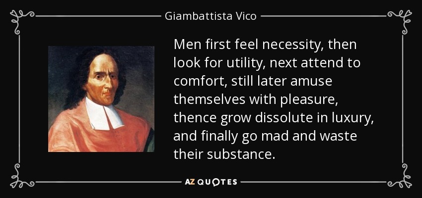 Men first feel necessity, then look for utility, next attend to comfort, still later amuse themselves with pleasure, thence grow dissolute in luxury, and finally go mad and waste their substance. - Giambattista Vico