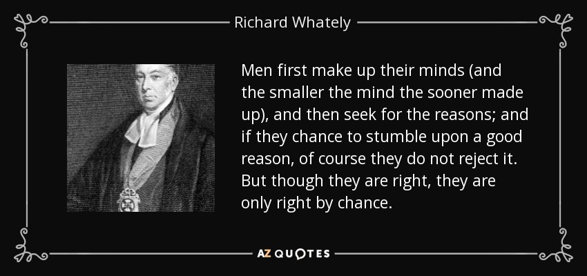 Men first make up their minds (and the smaller the mind the sooner made up), and then seek for the reasons; and if they chance to stumble upon a good reason, of course they do not reject it. But though they are right, they are only right by chance. - Richard Whately
