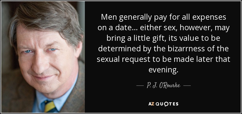 Men generally pay for all expenses on a date ... either sex, however, may bring a little gift, its value to be determined by the bizarrness of the sexual request to be made later that evening. - P. J. O'Rourke