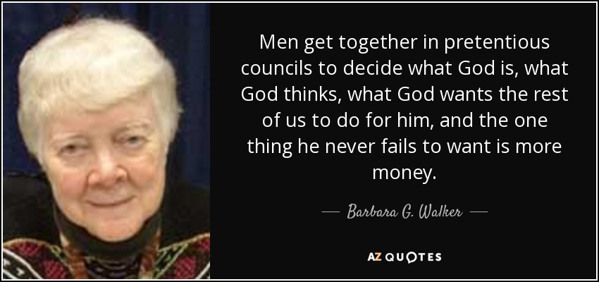Men get together in pretentious councils to decide what God is, what God thinks, what God wants the rest of us to do for him, and the one thing he never fails to want is more money. - Barbara G. Walker