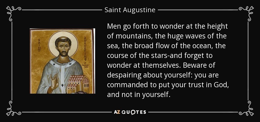 Men go forth to wonder at the height of mountains, the huge waves of the sea, the broad flow of the ocean, the course of the stars-and forget to wonder at themselves. Beware of despairing about yourself: you are commanded to put your trust in God, and not in yourself. - Saint Augustine