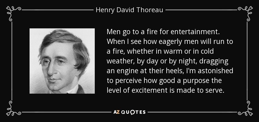 Men go to a fire for entertainment. When I see how eagerly men will run to a fire, whether in warm or in cold weather, by day or by night, dragging an engine at their heels, I'm astonished to perceive how good a purpose the level of excitement is made to serve. - Henry David Thoreau