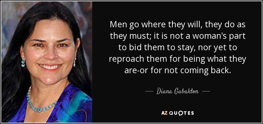 Men go where they will, they do as they must; it is not a woman's part to bid them to stay, nor yet to reproach them for being what they are-or for not coming back. - Diana Gabaldon