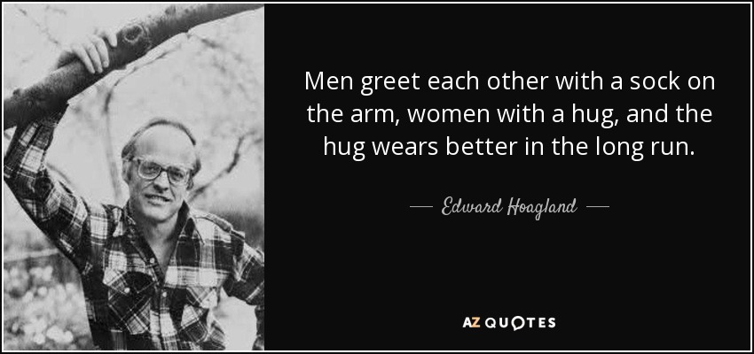 Men greet each other with a sock on the arm, women with a hug, and the hug wears better in the long run. - Edward Hoagland