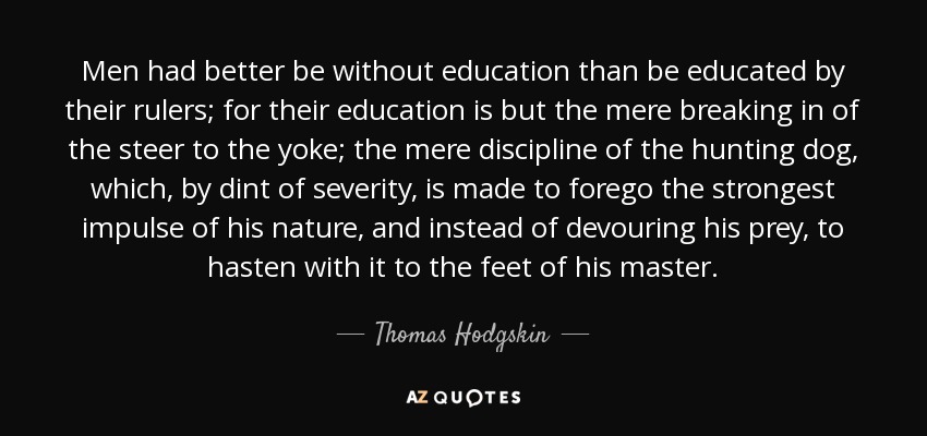 Men had better be without education than be educated by their rulers; for their education is but the mere breaking in of the steer to the yoke; the mere discipline of the hunting dog, which, by dint of severity, is made to forego the strongest impulse of his nature, and instead of devouring his prey, to hasten with it to the feet of his master. - Thomas Hodgskin