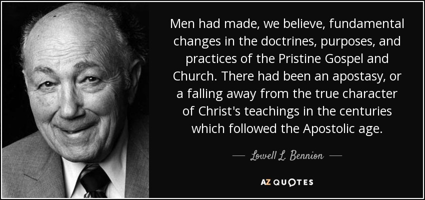 Men had made, we believe, fundamental changes in the doctrines, purposes, and practices of the Pristine Gospel and Church. There had been an apostasy, or a falling away from the true character of Christ's teachings in the centuries which followed the Apostolic age. - Lowell L. Bennion
