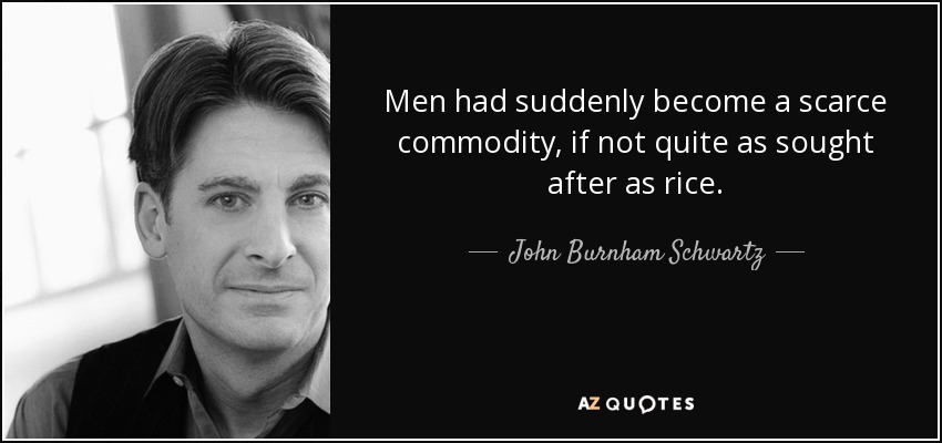 Men had suddenly become a scarce commodity, if not quite as sought after as rice. - John Burnham Schwartz