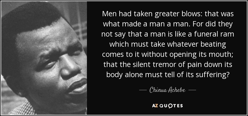 Men had taken greater blows: that was what made a man a man. For did they not say that a man is like a funeral ram which must take whatever beating comes to it without opening its mouth; that the silent tremor of pain down its body alone must tell of its suffering? - Chinua Achebe