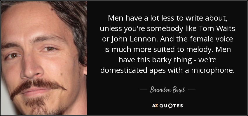 Men have a lot less to write about, unless you're somebody like Tom Waits or John Lennon. And the female voice is much more suited to melody. Men have this barky thing - we're domesticated apes with a microphone. - Brandon Boyd