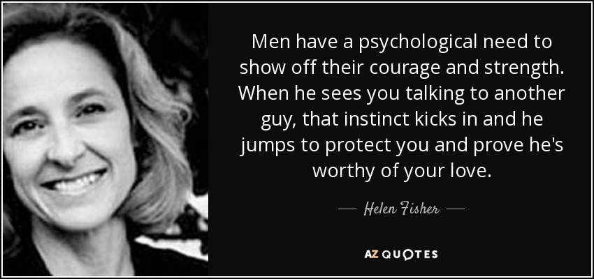 Men have a psychological need to show off their courage and strength. When he sees you talking to another guy, that instinct kicks in and he jumps to protect you and prove he's worthy of your love. - Helen Fisher