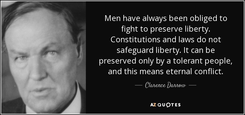 Men have always been obliged to fight to preserve liberty. Constitutions and laws do not safeguard liberty. It can be preserved only by a tolerant people, and this means eternal conflict. - Clarence Darrow