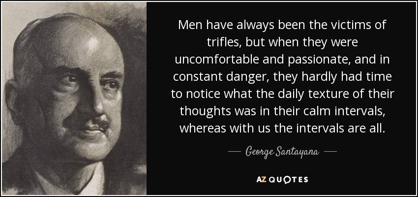 Men have always been the victims of trifles, but when they were uncomfortable and passionate, and in constant danger, they hardly had time to notice what the daily texture of their thoughts was in their calm intervals, whereas with us the intervals are all. - George Santayana