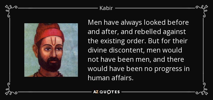 Men have always looked before and after, and rebelled against the existing order. But for their divine discontent, men would not have been men, and there would have been no progress in human affairs. - Kabir