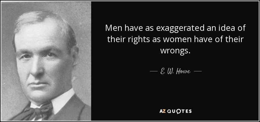 Men have as exaggerated an idea of their rights as women have of their wrongs. - E. W. Howe