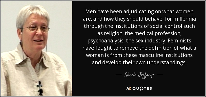 Men have been adjudicating on what women are, and how they should behave, for millennia through the institutions of social control such as religion, the medical profession, psychoanalysis, the sex industry. Feminists have fought to remove the definition of what a woman is from these masculine institutions and develop their own understandings. - Sheila Jeffreys