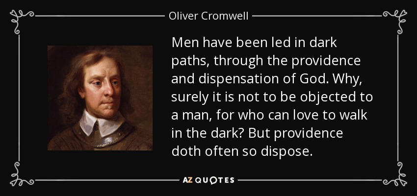 Men have been led in dark paths, through the providence and dispensation of God. Why, surely it is not to be objected to a man, for who can love to walk in the dark? But providence doth often so dispose. - Oliver Cromwell