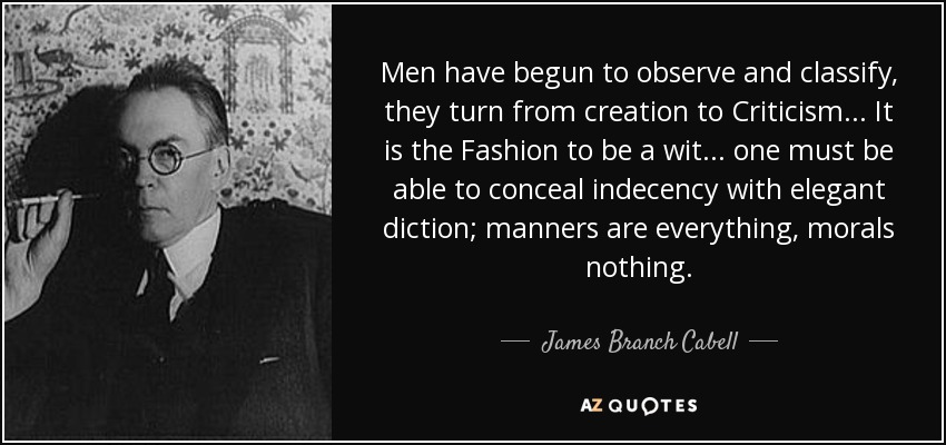 Men have begun to observe and classify, they turn from creation to Criticism... It is the Fashion to be a wit... one must be able to conceal indecency with elegant diction; manners are everything, morals nothing. - James Branch Cabell