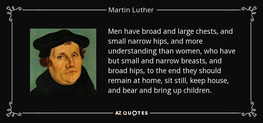 Men have broad and large chests, and small narrow hips, and more understanding than women, who have but small and narrow breasts, and broad hips, to the end they should remain at home, sit still, keep house, and bear and bring up children. - Martin Luther