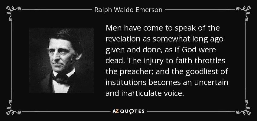 Men have come to speak of the revelation as somewhat long ago given and done, as if God were dead. The injury to faith throttles the preacher; and the goodliest of institutions becomes an uncertain and inarticulate voice. - Ralph Waldo Emerson