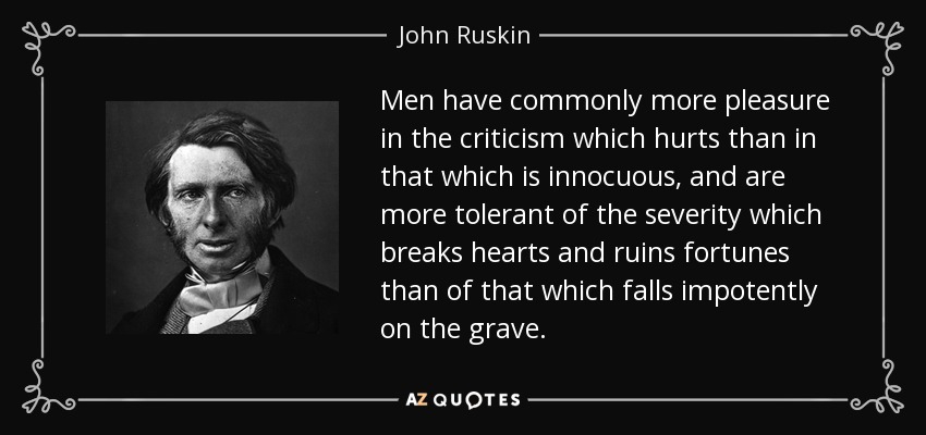 Men have commonly more pleasure in the criticism which hurts than in that which is innocuous, and are more tolerant of the severity which breaks hearts and ruins fortunes than of that which falls impotently on the grave. - John Ruskin