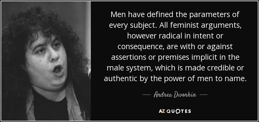 Men have defined the parameters of every subject. All feminist arguments, however radical in intent or consequence, are with or against assertions or premises implicit in the male system, which is made credible or authentic by the power of men to name. - Andrea Dworkin
