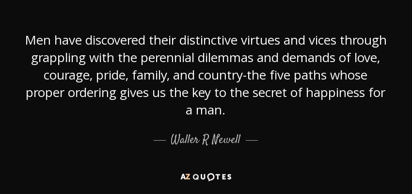 Men have discovered their distinctive virtues and vices through grappling with the perennial dilemmas and demands of love, courage, pride, family, and country-the five paths whose proper ordering gives us the key to the secret of happiness for a man. - Waller R Newell