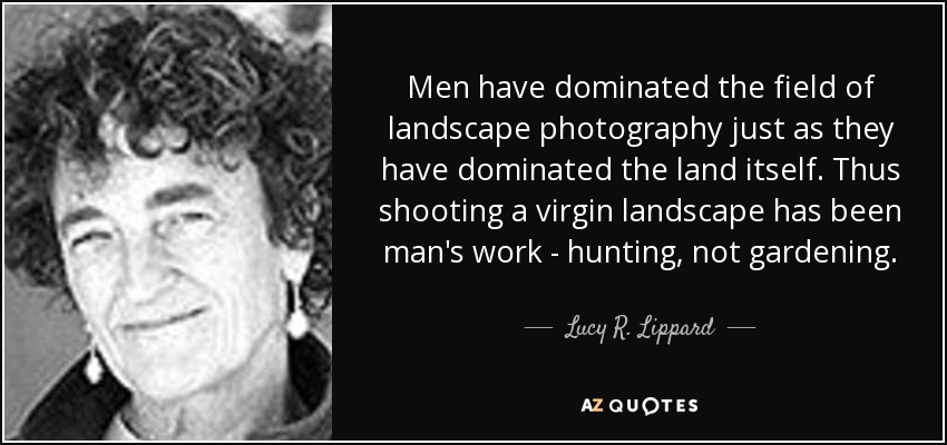 Men have dominated the field of landscape photography just as they have dominated the land itself. Thus shooting a virgin landscape has been man's work - hunting, not gardening. - Lucy R. Lippard