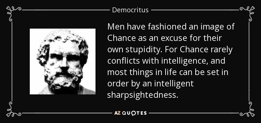 Men have fashioned an image of Chance as an excuse for their own stupidity. For Chance rarely conflicts with intelligence, and most things in life can be set in order by an intelligent sharpsightedness. - Democritus