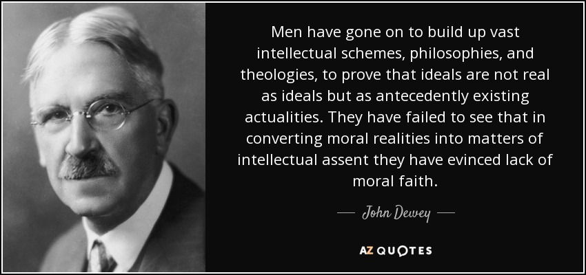 Men have gone on to build up vast intellectual schemes, philosophies, and theologies, to prove that ideals are not real as ideals but as antecedently existing actualities. They have failed to see that in converting moral realities into matters of intellectual assent they have evinced lack of moral faith. - John Dewey
