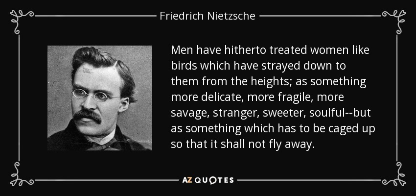 Men have hitherto treated women like birds which have strayed down to them from the heights; as something more delicate, more fragile, more savage, stranger, sweeter, soulful--but as something which has to be caged up so that it shall not fly away. - Friedrich Nietzsche