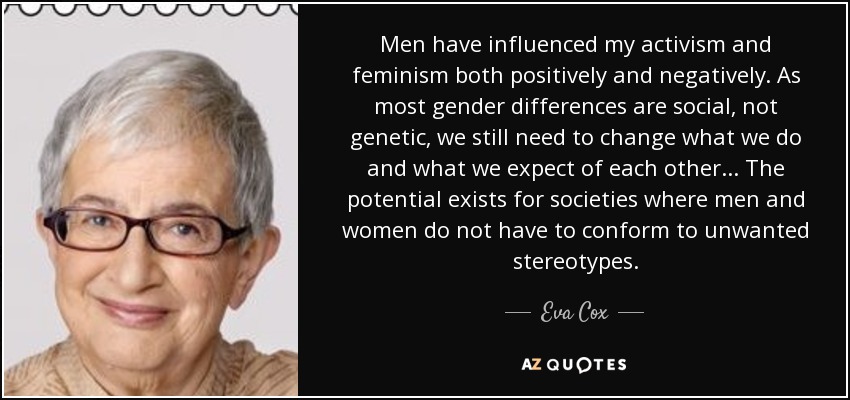 Men have influenced my activism and feminism both positively and negatively. As most gender differences are social, not genetic, we still need to change what we do and what we expect of each other... The potential exists for societies where men and women do not have to conform to unwanted stereotypes. - Eva Cox