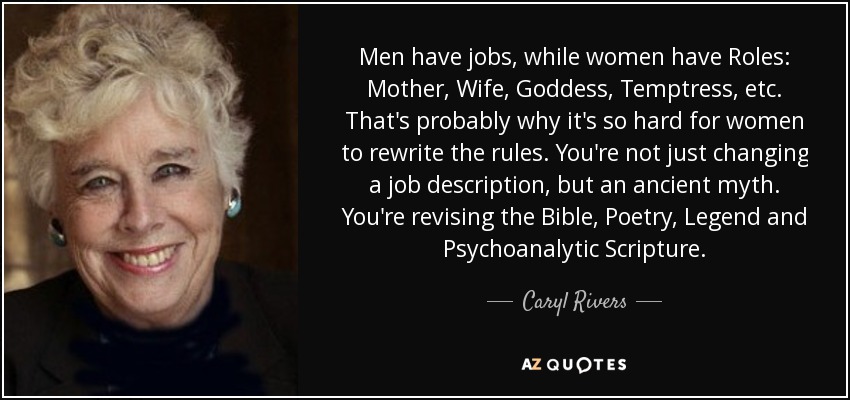 Men have jobs, while women have Roles: Mother, Wife, Goddess, Temptress, etc. That's probably why it's so hard for women to rewrite the rules. You're not just changing a job description, but an ancient myth. You're revising the Bible, Poetry, Legend and Psychoanalytic Scripture. - Caryl Rivers