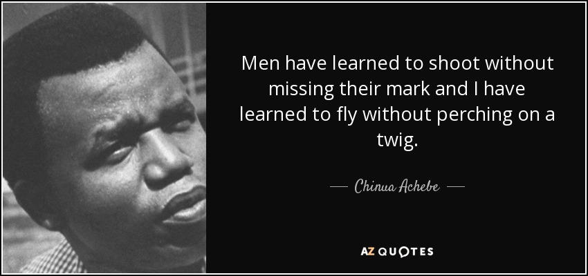 Men have learned to shoot without missing their mark and I have learned to fly without perching on a twig. - Chinua Achebe