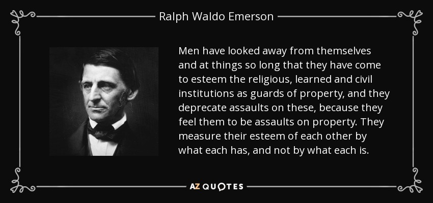 Men have looked away from themselves and at things so long that they have come to esteem the religious, learned and civil institutions as guards of property, and they deprecate assaults on these, because they feel them to be assaults on property. They measure their esteem of each other by what each has, and not by what each is. - Ralph Waldo Emerson