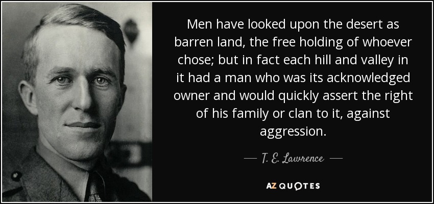 Men have looked upon the desert as barren land, the free holding of whoever chose; but in fact each hill and valley in it had a man who was its acknowledged owner and would quickly assert the right of his family or clan to it, against aggression. - T. E. Lawrence