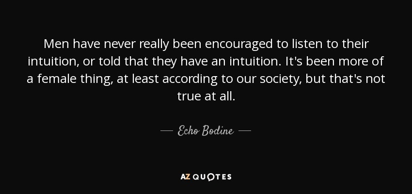 Men have never really been encouraged to listen to their intuition, or told that they have an intuition. It's been more of a female thing, at least according to our society, but that's not true at all. - Echo Bodine