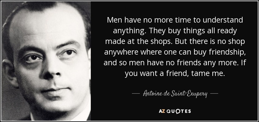 Men have no more time to understand anything. They buy things all ready made at the shops. But there is no shop anywhere where one can buy friendship, and so men have no friends any more. If you want a friend, tame me. - Antoine de Saint-Exupery