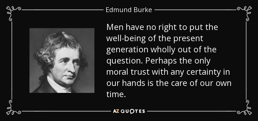 Men have no right to put the well-being of the present generation wholly out of the question. Perhaps the only moral trust with any certainty in our hands is the care of our own time. - Edmund Burke