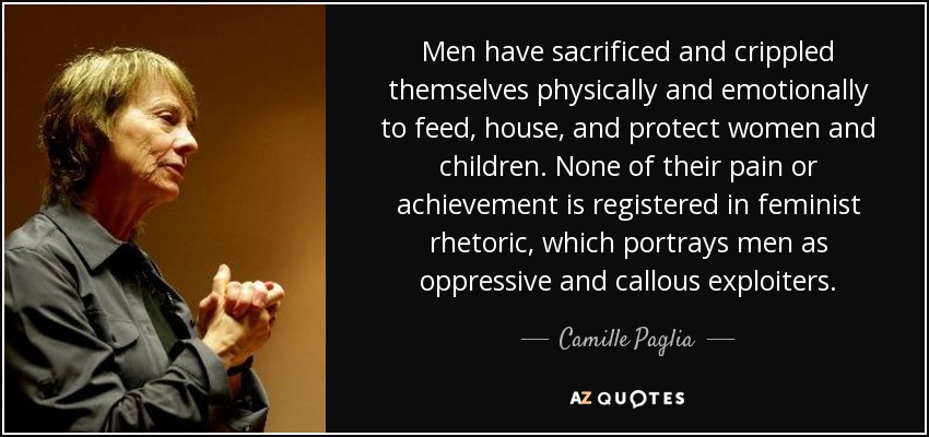 Men have sacrificed and crippled themselves physically and emotionally to feed, house, and protect women and children. None of their pain or achievement is registered in feminist rhetoric, which portrays men as oppressive and callous exploiters. - Camille Paglia